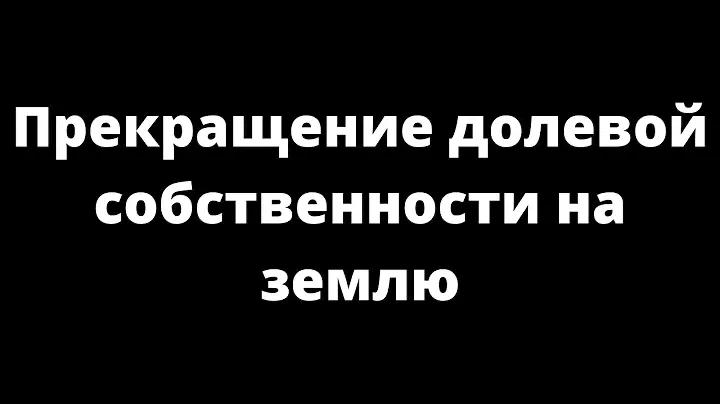 ПРЕКРАЩЕНИЕ ДОЛЕВОЙ СОБСТВЕННОСТИ НА ЗЕМЛЮ